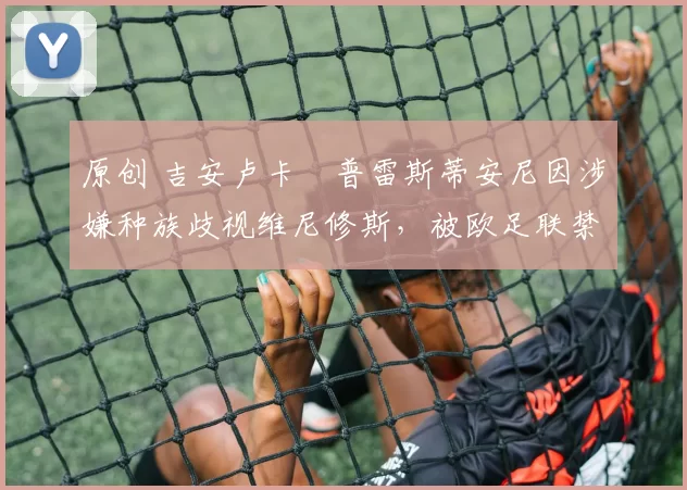 原创 吉安卢卡・普雷斯蒂安尼因涉嫌种族歧视维尼修斯，被欧足联禁赛