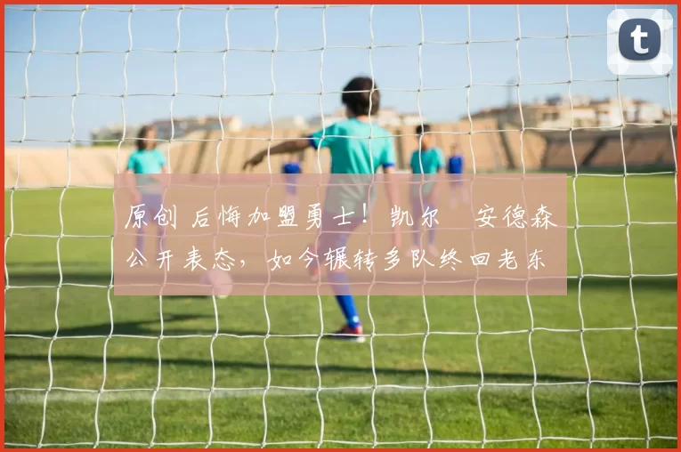 原创 后悔加盟勇士！凯尔・安德森公开表态，如今辗转多队终回老东家