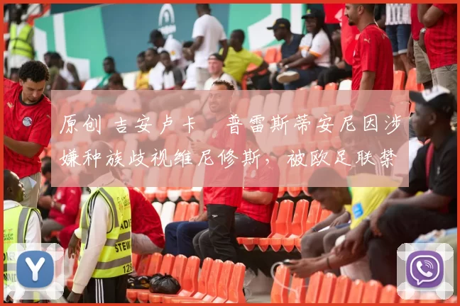 原创 吉安卢卡・普雷斯蒂安尼因涉嫌种族歧视维尼修斯,被欧足联禁赛