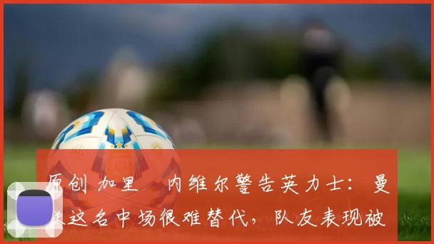 原创 加里・内维尔警告英力士:曼联这名中场很难替代,队友表现被赞 “离谱”