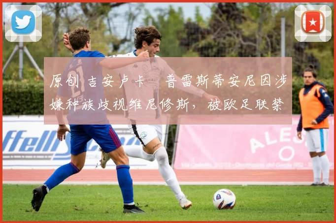 原创 吉安卢卡・普雷斯蒂安尼因涉嫌种族歧视维尼修斯,被欧足联禁赛