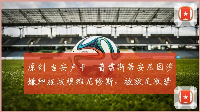 原创 吉安卢卡・普雷斯蒂安尼因涉嫌种族歧视维尼修斯,被欧足联禁赛