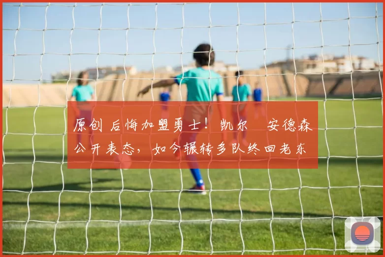 原创 后悔加盟勇士!凯尔・安德森公开表态,如今辗转多队终回老东家