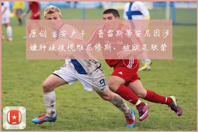 原创 吉安卢卡・普雷斯蒂安尼因涉嫌种族歧视维尼修斯,被欧足联禁赛