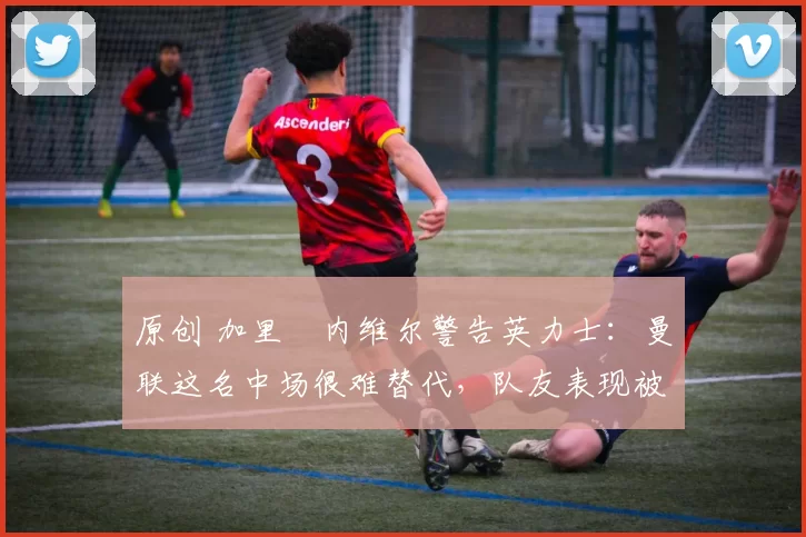 原创 加里・内维尔警告英力士：曼联这名中场很难替代，队友表现被赞 “离谱”