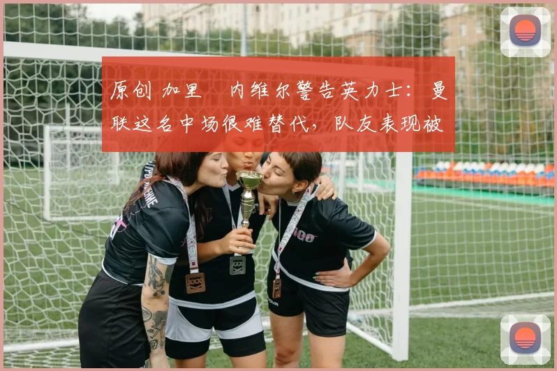 原创 加里・内维尔警告英力士：曼联这名中场很难替代，队友表现被赞 “离谱”