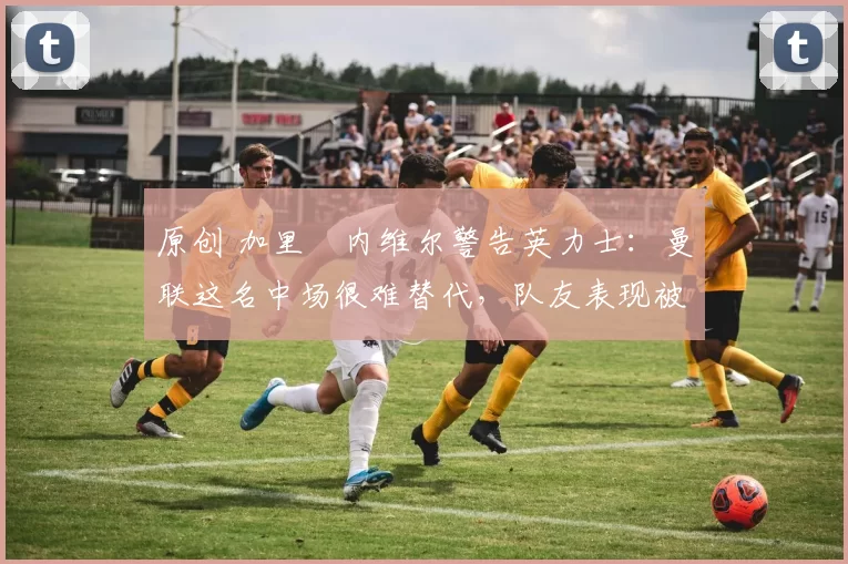 原创 加里・内维尔警告英力士：曼联这名中场很难替代，队友表现被赞 “离谱”