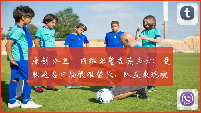 原创 加里・内维尔警告英力士:曼联这名中场很难替代,队友表现被赞 “离谱”