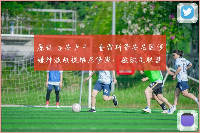 原创 吉安卢卡・普雷斯蒂安尼因涉嫌种族歧视维尼修斯，被欧足联禁赛