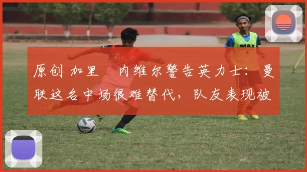 原创 加里・内维尔警告英力士：曼联这名中场很难替代，队友表现被赞 “离谱”