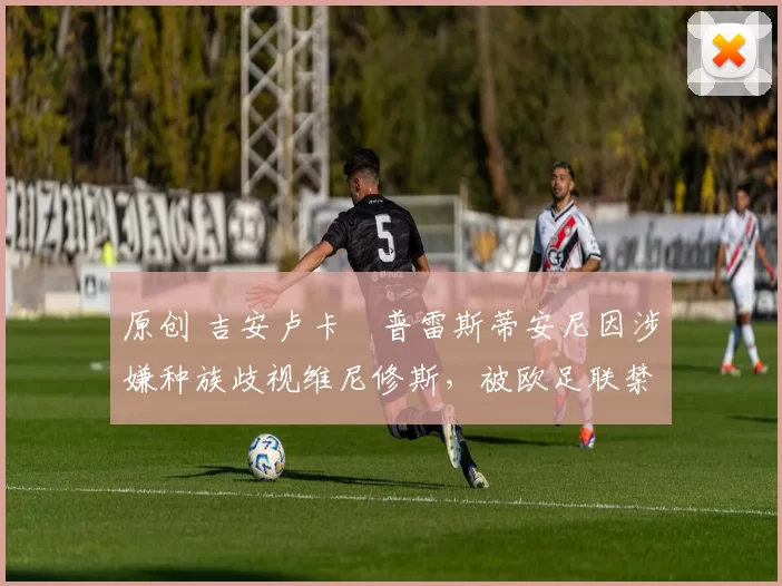 原创 吉安卢卡・普雷斯蒂安尼因涉嫌种族歧视维尼修斯,被欧足联禁赛