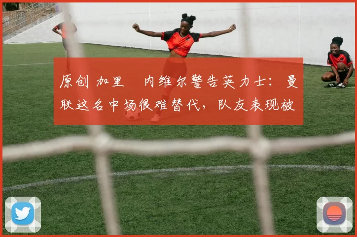 原创 加里・内维尔警告英力士：曼联这名中场很难替代，队友表现被赞 “离谱”
