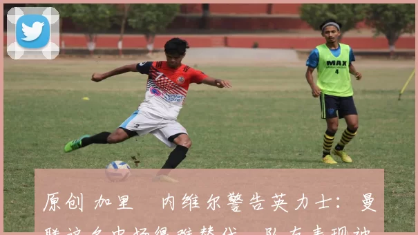 原创 加里・内维尔警告英力士：曼联这名中场很难替代，队友表现被赞 “离谱”