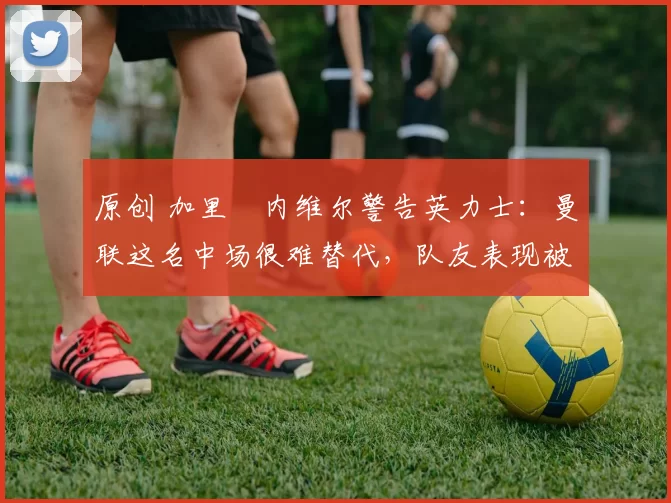 原创 加里・内维尔警告英力士：曼联这名中场很难替代，队友表现被赞 “离谱”