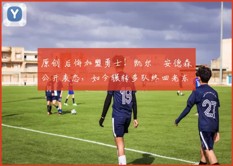 原创 后悔加盟勇士！凯尔・安德森公开表态，如今辗转多队终回老东家