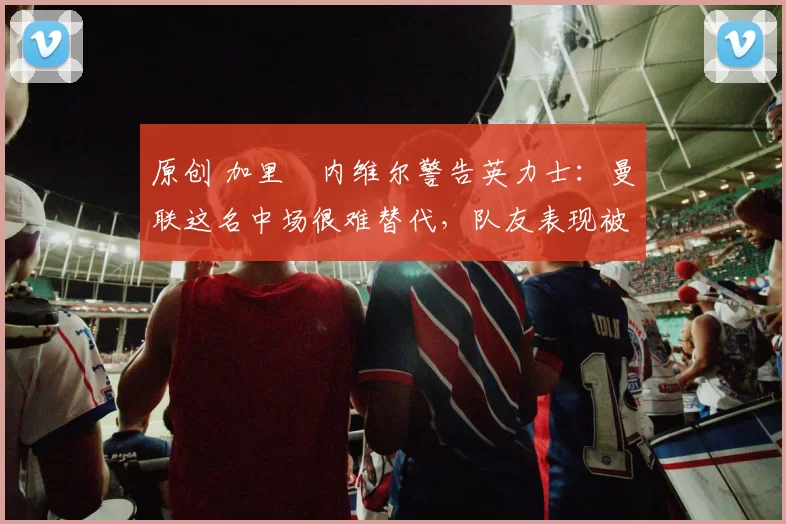 原创 加里・内维尔警告英力士：曼联这名中场很难替代，队友表现被赞 “离谱”