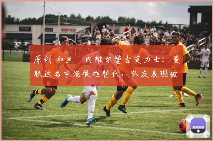 原创 加里・内维尔警告英力士:曼联这名中场很难替代,队友表现被赞 “离谱”