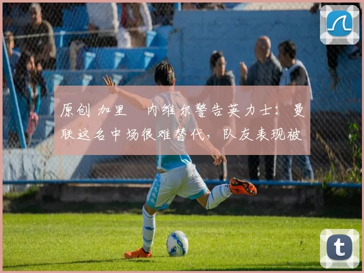 原创 加里・内维尔警告英力士：曼联这名中场很难替代，队友表现被赞 “离谱”
