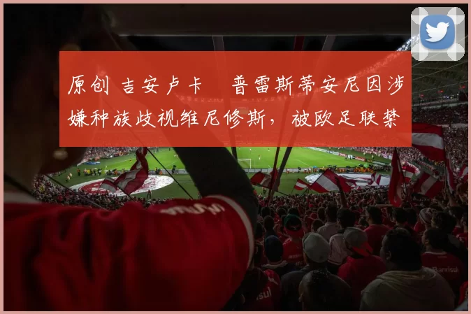 原创 吉安卢卡・普雷斯蒂安尼因涉嫌种族歧视维尼修斯,被欧足联禁赛