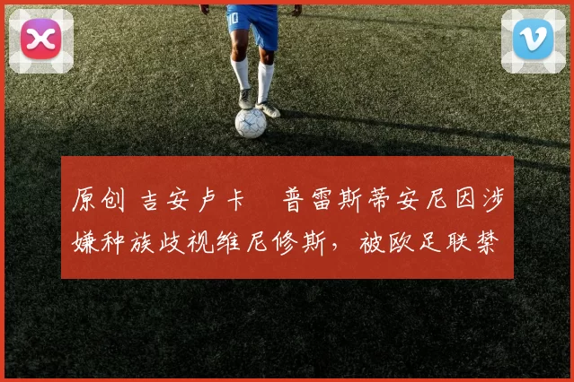 原创 吉安卢卡・普雷斯蒂安尼因涉嫌种族歧视维尼修斯，被欧足联禁赛