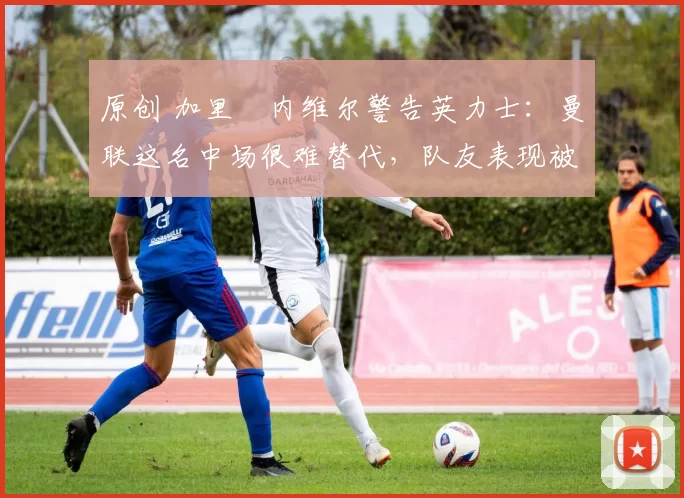 原创 加里・内维尔警告英力士：曼联这名中场很难替代，队友表现被赞 “离谱”