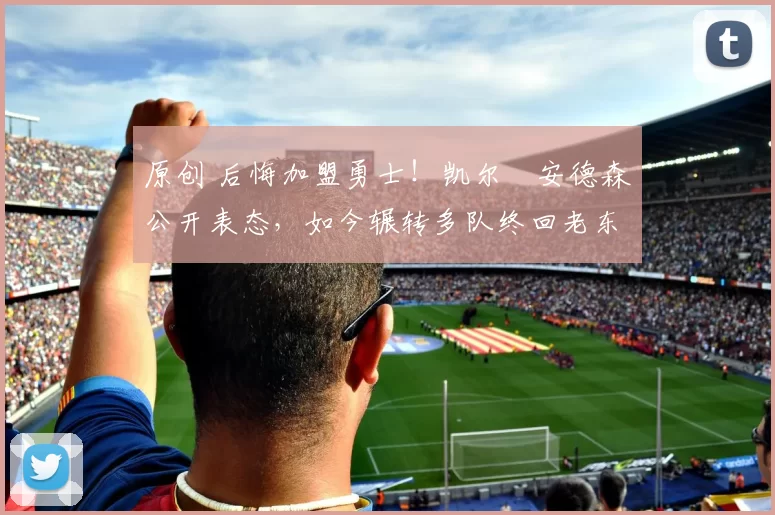 原创 后悔加盟勇士！凯尔・安德森公开表态，如今辗转多队终回老东家