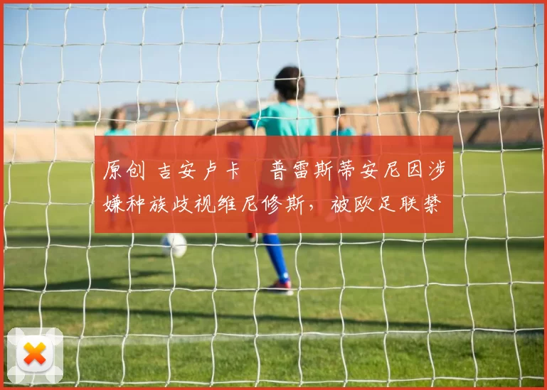 原创 吉安卢卡・普雷斯蒂安尼因涉嫌种族歧视维尼修斯，被欧足联禁赛