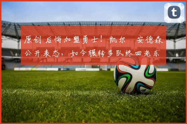 原创 后悔加盟勇士！凯尔・安德森公开表态，如今辗转多队终回老东家