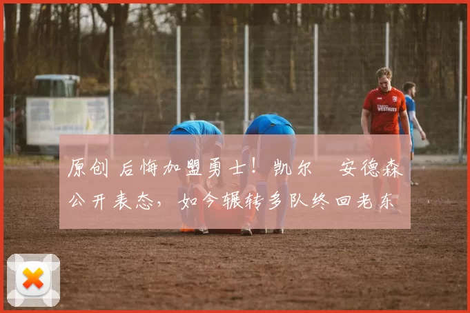 原创 后悔加盟勇士！凯尔・安德森公开表态，如今辗转多队终回老东家