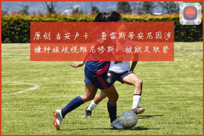 原创 吉安卢卡・普雷斯蒂安尼因涉嫌种族歧视维尼修斯，被欧足联禁赛