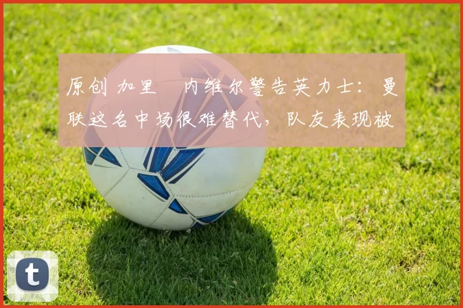 原创 加里・内维尔警告英力士:曼联这名中场很难替代,队友表现被赞 “离谱”