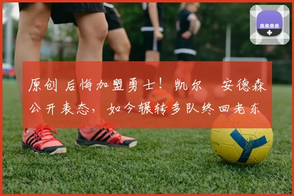 原创 后悔加盟勇士！凯尔・安德森公开表态，如今辗转多队终回老东家