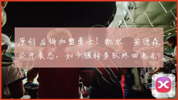 原创 后悔加盟勇士!凯尔・安德森公开表态,如今辗转多队终回老东家