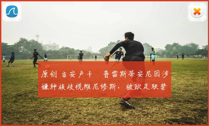 原创 吉安卢卡・普雷斯蒂安尼因涉嫌种族歧视维尼修斯，被欧足联禁赛