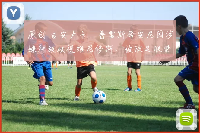 原创 吉安卢卡・普雷斯蒂安尼因涉嫌种族歧视维尼修斯，被欧足联禁赛