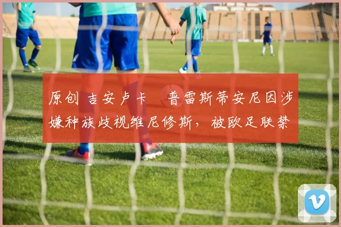 原创 吉安卢卡・普雷斯蒂安尼因涉嫌种族歧视维尼修斯，被欧足联禁赛