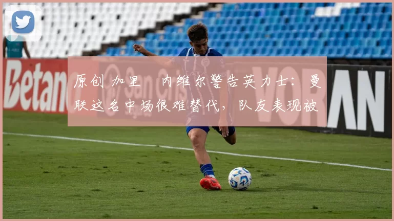 原创 加里・内维尔警告英力士：曼联这名中场很难替代，队友表现被赞 “离谱”