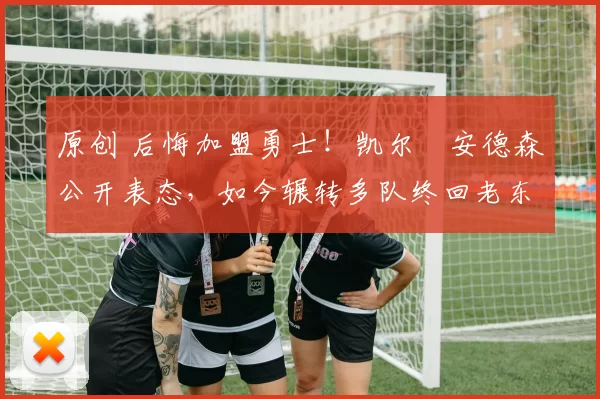 原创 后悔加盟勇士！凯尔・安德森公开表态，如今辗转多队终回老东家