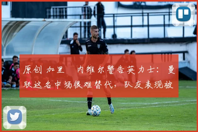 原创 加里・内维尔警告英力士：曼联这名中场很难替代，队友表现被赞 “离谱”