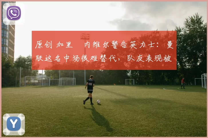 原创 加里・内维尔警告英力士：曼联这名中场很难替代，队友表现被赞 “离谱”