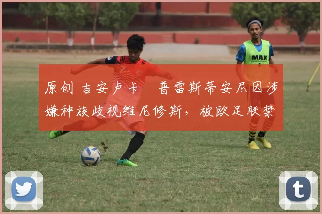 原创 吉安卢卡・普雷斯蒂安尼因涉嫌种族歧视维尼修斯，被欧足联禁赛