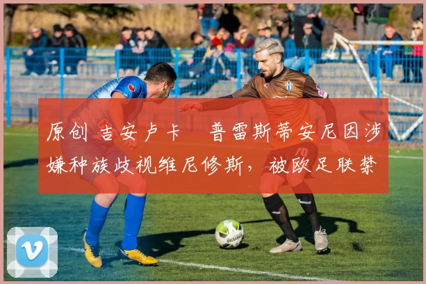 原创 吉安卢卡・普雷斯蒂安尼因涉嫌种族歧视维尼修斯，被欧足联禁赛