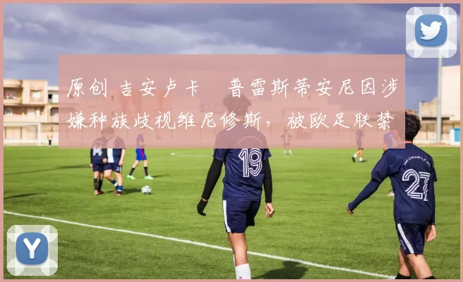 原创 吉安卢卡・普雷斯蒂安尼因涉嫌种族歧视维尼修斯，被欧足联禁赛