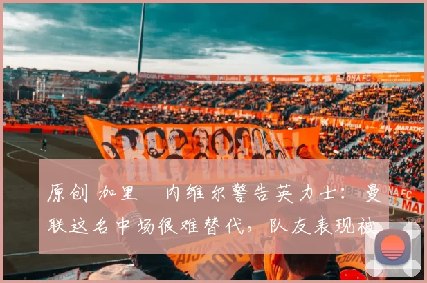 原创 加里・内维尔警告英力士：曼联这名中场很难替代，队友表现被赞 “离谱”