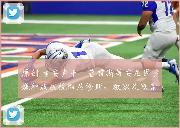 原创 吉安卢卡・普雷斯蒂安尼因涉嫌种族歧视维尼修斯，被欧足联禁赛