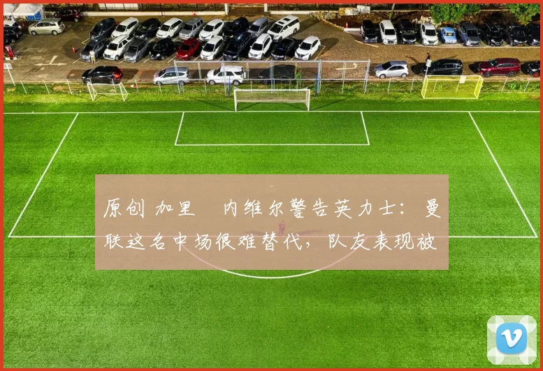 原创 加里・内维尔警告英力士:曼联这名中场很难替代,队友表现被赞 “离谱”