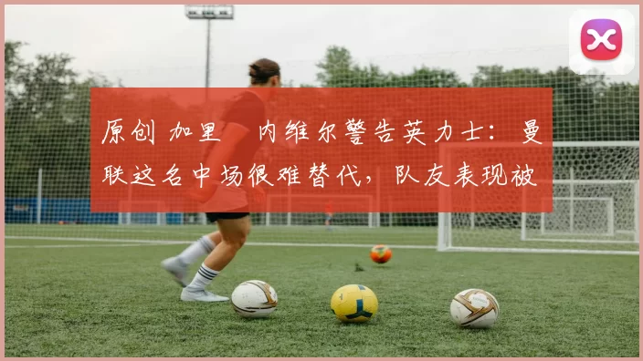 原创 加里・内维尔警告英力士：曼联这名中场很难替代，队友表现被赞 “离谱”