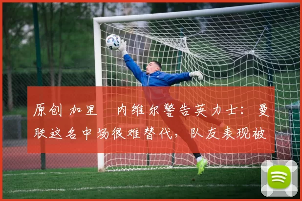 原创 加里・内维尔警告英力士：曼联这名中场很难替代，队友表现被赞 “离谱”