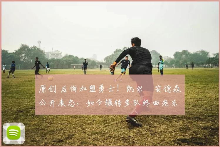 原创 后悔加盟勇士！凯尔・安德森公开表态，如今辗转多队终回老东家