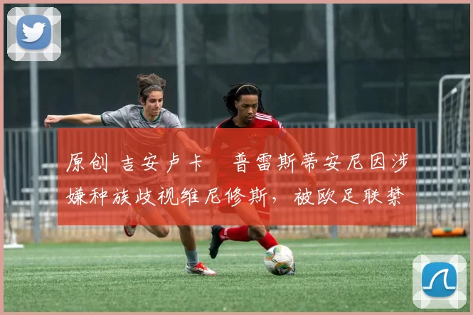 原创 吉安卢卡・普雷斯蒂安尼因涉嫌种族歧视维尼修斯，被欧足联禁赛